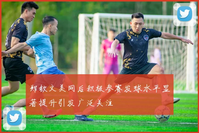 郑钦文美网后积极参赛发球水平显著提升引发广泛关注